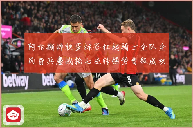 阿伦撕掉软蛋标签扛起骑士全队全民皆兵鏖战抢七逆转强势晋级成功赛场复盘：最新赛事动态与深度分析