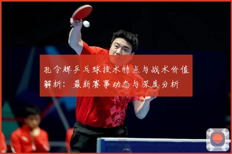 孔令辉乒乓球技术特点与战术价值解析：最新赛事动态与深度分析