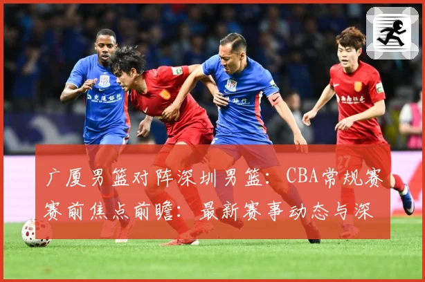 广厦男篮对阵深圳男篮：CBA常规赛赛前焦点前瞻：最新赛事动态与深度分析