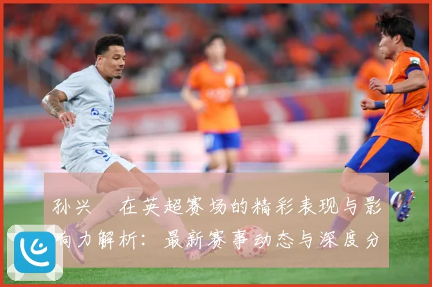 孙兴慜在英超赛场的精彩表现与影响力解析：最新赛事动态与深度分析