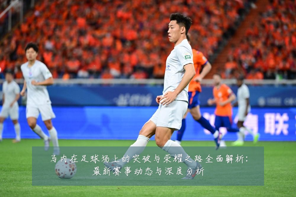 马内在足球场上的突破与荣耀之路全面解析:最新赛事动态与深度分析