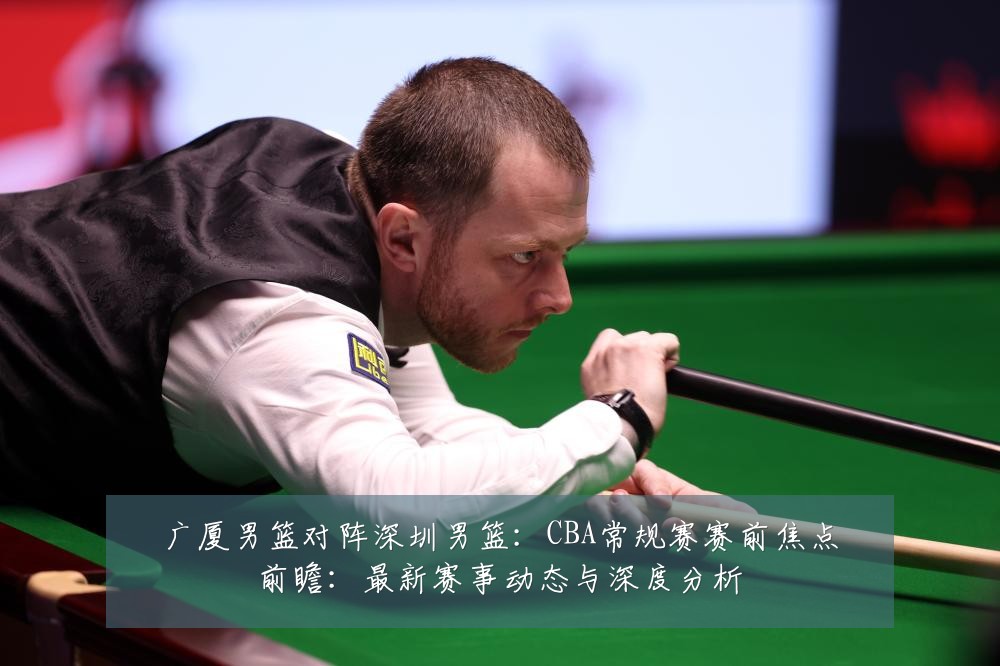广厦男篮对阵深圳男篮:CBA常规赛赛前焦点前瞻:最新赛事动态与深度分析