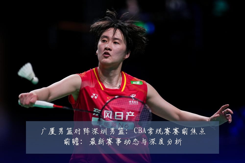 广厦男篮对阵深圳男篮:CBA常规赛赛前焦点前瞻:最新赛事动态与深度分析